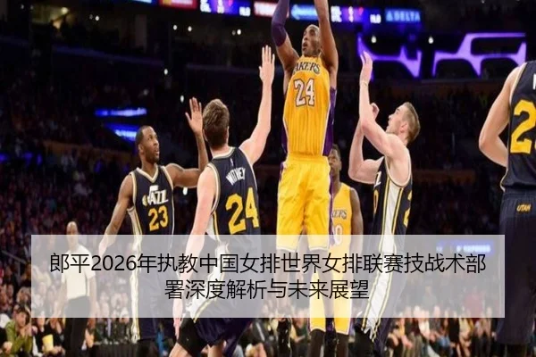 郎平2026年执教中国女排世界女排联赛技战术部署深度解析与未来展望
